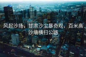 風起沙揚，甘肅沙塵暴奇觀，百米高沙墻橫掃公路