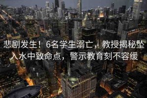 悲劇發(fā)生！6名學(xué)生溺亡，教授揭秘墜入水中致命點(diǎn)，警示教育刻不容緩