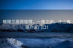 格陵蘭居民驚愕，一夜之間，冰山竟落戶家門口！