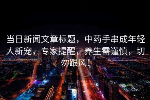 當(dāng)日新聞文章標(biāo)題，中藥手串成年輕人新寵，專家提醒，養(yǎng)生需謹(jǐn)慎，切勿跟風(fēng)！