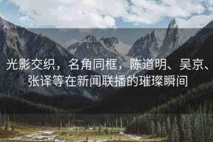 光影交織，名角同框，陳道明、吳京、張譯等在新聞聯(lián)播的璀璨瞬間