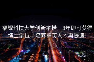 福耀科技大學(xué)創(chuàng)新舉措，8年即可獲得博士學(xué)位，培養(yǎng)精英人才再提速！