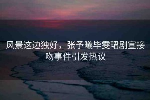 風(fēng)景這邊獨(dú)好，張予曦畢雯珺劇宣接吻事件引發(fā)熱議