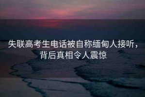 失聯(lián)高考生電話被自稱緬甸人接聽，背后真相令人震驚