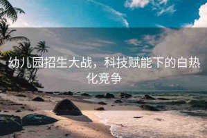 幼兒園招生大戰(zhàn)，科技賦能下的白熱化競爭