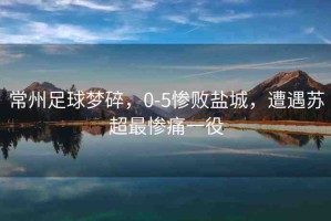 常州足球夢(mèng)碎，0-5慘敗鹽城，遭遇蘇超最慘痛一役