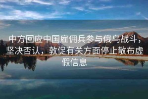 中方回應(yīng)中國雇傭兵參與俄烏戰(zhàn)斗，堅決否認(rèn)，敦促有關(guān)方面停止散布虛假信息