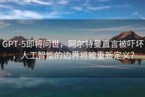GPT-5即將問(wèn)世，阿爾特曼直言被嚇壞，人工智能的邊界將被重新定義？