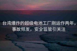 臺(tái)灣爆炸的超級(jí)電池工廠剛運(yùn)作兩年，事故頻發(fā)，安全監(jiān)管引關(guān)注