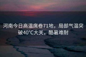 河南今日高溫席卷71地，局部氣溫突破40℃大關(guān)，酷暑難耐