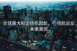全球最大船企揚帆起航，引領航運業(yè)未來潮流