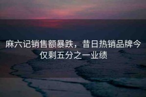 麻六記銷(xiāo)售額暴跌，昔日熱銷(xiāo)品牌今僅剩五分之一業(yè)績(jī)