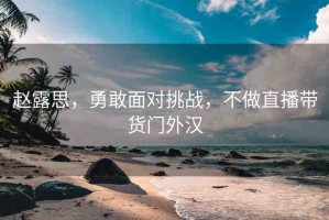 趙露思，勇敢面對(duì)挑戰(zhàn)，不做直播帶貨門外漢