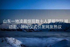 山東一地凌晨驚現數十人蒙眼列隊湖邊走，神秘儀式引發(fā)網友熱議