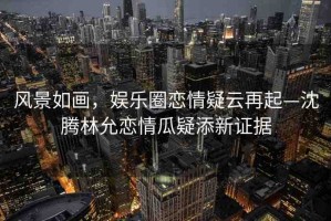 風景如畫，娛樂圈戀情疑云再起—沈騰林允戀情瓜疑添新證據(jù)