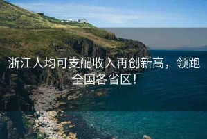 浙江人均可支配收入再創(chuàng)新高，領(lǐng)跑全國各省區(qū)！