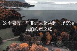 這個暑假，與非遺文化共赴一場沉浸式的心靈之旅
