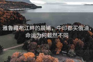 雅魯藏布江畔的晨曦，中印都買俄油，命運(yùn)為何截然不同