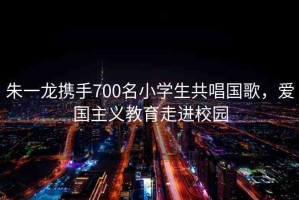 朱一龍攜手700名小學(xué)生共唱國歌，愛國主義教育走進校園