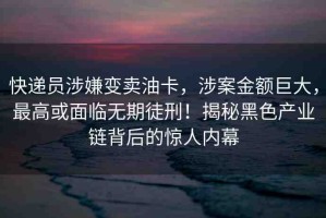 快遞員涉嫌變賣油卡，涉案金額巨大，最高或面臨無期徒刑！揭秘黑色產(chǎn)業(yè)鏈背后的驚人內(nèi)幕