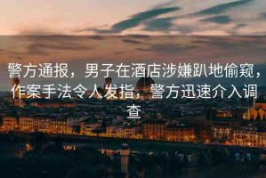警方通報(bào)，男子在酒店涉嫌趴地偷窺，作案手法令人發(fā)指，警方迅速介入調(diào)查