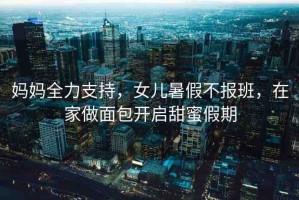 媽媽全力支持，女兒暑假不報(bào)班，在家做面包開(kāi)啟甜蜜假期