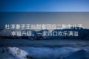 杜淳妻子王燦甜蜜回應(yīng)二胎生兒子，幸福升級(jí)，一家四口歡樂滿溢