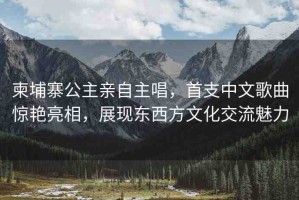 柬埔寨公主親自主唱，首支中文歌曲驚艷亮相，展現(xiàn)東西方文化交流魅力