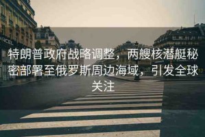 特朗普政府戰(zhàn)略調(diào)整，兩艘核潛艇秘密部署至俄羅斯周邊海域，引發(fā)全球關(guān)注