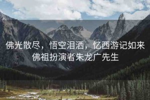 佛光散盡，悟空淚灑，憶西游記如來(lái)佛祖扮演者朱龍廣先生