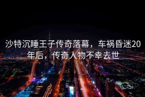 沙特沉睡王子傳奇落幕，車禍昏迷20年后，傳奇人物不幸去世