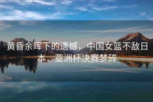 黃昏余暉下的遺憾，中國女籃不敵日本，亞洲杯決賽夢碎