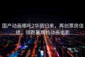 國產(chǎn)動畫哪吒2華麗歸來，再創(chuàng)票房佳績，領跑暑期檔動畫電影