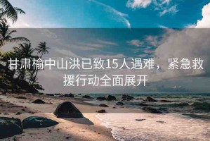甘肅榆中山洪已致15人遇難，緊急救援行動(dòng)全面展開
