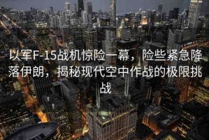 以軍F-15戰(zhàn)機(jī)驚險(xiǎn)一幕，險(xiǎn)些緊急降落伊朗，揭秘現(xiàn)代空中作戰(zhàn)的極限挑戰(zhàn)