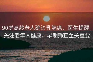 90歲高齡老人確診乳腺癌，醫(yī)生提醒，關(guān)注老年人健康，早期篩查至關(guān)重要