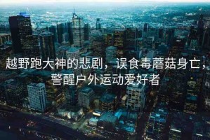 越野跑大神的悲劇，誤食毒蘑菇身亡，警醒戶外運(yùn)動(dòng)愛好者
