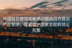 中國駐日使館就敏感問題向日方提出嚴(yán)正交涉，強(qiáng)調(diào)維護(hù)國家主權(quán)和領(lǐng)土完整