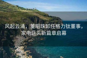 風起云涌，董明珠卸任格力鈦董事，家電巨頭新篇章啟幕