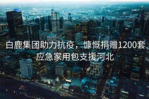 白鹿集團助力抗疫，慷慨捐贈1200套應急家用包支援河北