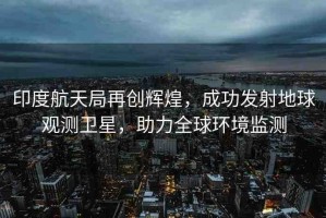 印度航天局再創(chuàng)輝煌，成功發(fā)射地球觀測衛(wèi)星，助力全球環(huán)境監(jiān)測