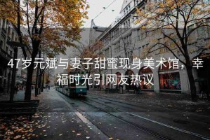 47歲元斌與妻子甜蜜現(xiàn)身美術(shù)館，幸福時(shí)光引網(wǎng)友熱議