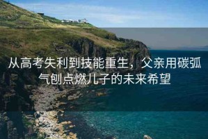 從高考失利到技能重生，父親用碳弧氣刨點(diǎn)燃兒子的未來(lái)希望