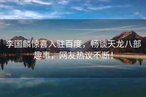 李國(guó)麟驚喜入駐百度，暢談天龍八部趣事，網(wǎng)友熱議不斷！