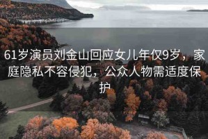 61歲演員劉金山回應(yīng)女兒年僅9歲，家庭隱私不容侵犯，公眾人物需適度保護(hù)