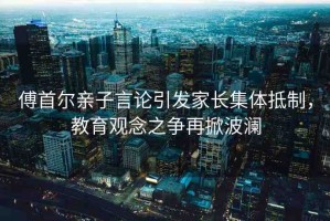 傅首爾親子言論引發(fā)家長集體抵制，教育觀念之爭再掀波瀾