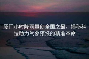 廈門小時降雨量創(chuàng)全國之最，揭秘科技助力氣象預(yù)報的精準革命
