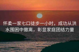 懷柔一家七口徒步一小時，成功從洪水圍困中撤離，彰顯家庭團(tuán)結(jié)力量