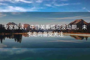 專家解讀，中日關(guān)系或迎波動期，未來走向備受關(guān)注