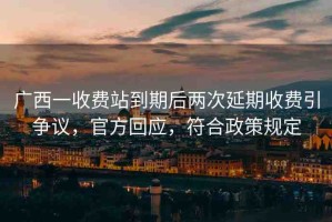 廣西一收費站到期后兩次延期收費引爭議，官方回應(yīng)，符合政策規(guī)定